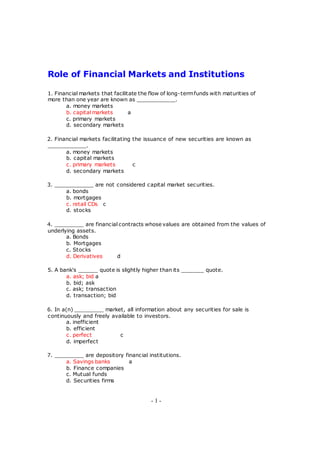Role of Financial Markets and Institutions
1. Financial markets that facilitate the flow of long-termfunds with maturities of
more than one year are known as ____________.
a. money markets
b. capital markets a
c. primary markets
d. secondary markets
2. Financial markets facilitating the issuance of new securities are known as
____________.
a. money markets
b. capital markets
c. primary markets c
d. secondary markets
3. ____________ are not considered capital market securities.
a. bonds
b. mortgages
c. retail CDs c
d. stocks
4. _________ are financial contracts whose values are obtained from the values of
underlying assets.
a. Bonds
b. Mortgages
c. Stocks
d. Derivatives d
5. A bank's ______ quote is slightly higher than its _______ quote.
a. ask; bid a
b. bid; ask
c. ask; transaction
d. transaction; bid
6. In a(n) _________ market, all information about any securities for sale is
continuously and freely available to investors.
a. inefficient
b. efficient
c. perfect c
d. imperfect
7. _________ are depository financial institutions.
a. Savings banks a
b. Finance companies
c. Mutual funds
d. Securities firms
- 1 -
 
