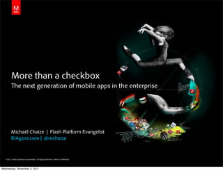 More than a checkbox
                e next generation of mobile apps in the enterprise




        Michaël Chaize | Flash Platform Evangelist
        RIAgora.com | @mchaize


  ©2011 Adobe Systems Incorporated. All Rights Reserved. Adobe Con dential.



Wednesday, November 2, 2011
 