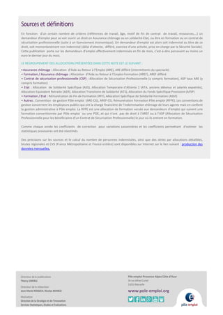 Sourceset définitions
En fonction d’un certain nombre de critères (références de travail, âge, motif de fin de contrat de travail, ressources,…) un
demandeur d’emploi peut se voir ouvrir un droit en Assurance chômage ou en solidarité-Etat, ou être en formation ou en contrat de
sécurisation professionnelle (suite à un licenciement économique). Un demandeur d’emploi est alors soit indemnisé au titre de ce
droit, soit momentanément non indemnisé (délai d’attente, différé, exercice d’une activité, prise en charge par la Sécurité Sociale).
Cette publication porte sur les demandeurs d’emploi effectivement indemnisés en fin de mois, c’est-à-dire percevant au moins un
euro le dernier jour du mois.
LE REGROUPEMENT DES ALLOCATIONS PRÉSENTÉES DANS CETTE NOTE EST LE SUIVANT :
•Assurance chômage : Allocation d’Aide au Retour à l’Emploi (ARE), ARE différé (intermittents du spectacle)
• Formation / Assurance chômage : Allocation d’Aide au Retour à l’Emploi-Formation (AREF), AREF différé
• Contrat de sécurisation professionnelle (CSP) : Allocation de Sécurisation Professionnelle (y compris formation), ASP taux ARE (y
compris formation)
• Etat : Allocation de Solidarité Spécifique (ASS), Allocation Temporaire d’Attente 2 (ATA, anciens détenus et salariés expatriés),
Allocation Equivalent Retraite (AER), Allocation Transitoire de Solidarité (ATS), Allocation du Fonds Spécifique Provisoire (AFSP)
• Formation / Etat : Rémunération de Fin de Formation (RFF), Allocation Spécifique de Solidarité-Formation (ASSF)
• Autres : Convention de gestion Pôle emploi (ARE-CG), AREF-CG, Rémunération Formation Pôle emploi (RFPE). Les conventions de
gestion concernent les employeurs publics qui ont la charge financière de l’indemnisation chômage de leurs agents mais en confient
la gestion administrative à Pôle emploi. La RFPE est une allocation de formation versée aux demandeurs d’emploi qui suivent une
formation conventionnée par Pôle emploi ou une POE, et qui n’ont pas de droit à l’AREF ou à l’ASP (Allocation de Sécurisation
Professionnelle pour les bénéficiaires d’un Contrat de Sécurisation Professionnelle) le jour où ils entrent en formation.
Comme chaque année les coefficients de correction pour variations saisonnières et les coefficients permettant d’estimer les
statistiques provisoires ont été réestimés.
Des précisions sur les sources et le calcul du nombre de personnes indemnisées, ainsi que des séries par allocations détaillées,
brutes régionales et CVS (France Métropolitaine et France entière) sont disponibles sur Internet sur le lien suivant : production des
données mensuelles.
Directeur dela publication
Thierry LEMERLE
Directeur dela rédaction
Jean-Marie ROSSICH, Nicolas BIANCO
Réalisation
Direction de la Stratégie et de l’Innovation
Services Statistiques, Etudes et Evaluations
Pôle emploi Provence Alpes Côte d’Azur
34 rue Alfred Curtel
13010 Marseille
www.pole-emploi.org
 