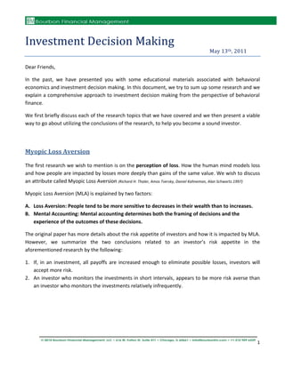 Investment Decision Making
                                                                                       May 13th, 2011

Dear Friends,

In the past, we have presented you with some educational materials associated with behavioral
economics and investment decision making. In this document, we try to sum up some research and we
explain a comprehensive approach to investment decision making from the perspective of behavioral
finance.

We first briefly discuss each of the research topics that we have covered and we then present a viable
way to go about utilizing the conclusions of the research, to help you become a sound investor.




Myopic Loss Aversion

The first research we wish to mention is on the perception of loss. How the human mind models loss
and how people are impacted by losses more deeply than gains of the same value. We wish to discuss
an attribute called Myopic Loss Aversion (Richard H. Thaler, Amos Tversky, Daniel Kahneman, Alan Schwartz.1997)

Myopic Loss Aversion (MLA) is explained by two factors:

A. Loss Aversion: People tend to be more sensitive to decreases in their wealth than to increases.
B. Mental Accounting: Mental accounting determines both the framing of decisions and the
   experience of the outcomes of these decisions.

The original paper has more details about the risk appetite of investors and how it is impacted by MLA.
However, we summarize the two conclusions related to an investor’s risk appetite in the
aforementioned research by the following:

1. If, in an investment, all payoffs are increased enough to eliminate possible losses, investors will
   accept more risk.
2. An investor who monitors the investments in short intervals, appears to be more risk averse than
   an investor who monitors the investments relatively infrequently.




                                                                                                             1
 