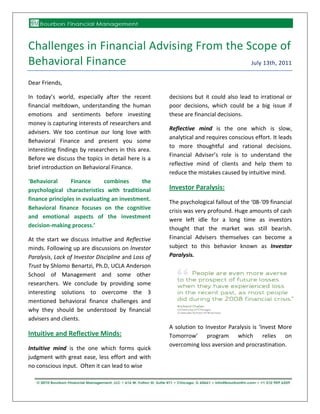 Challenges in Financial Advising From the Scope of
Behavioral Finance                         July 13th, 2011


Dear Friends,

In today’s world, especially after the recent        decisions but it could also lead to irrational or
financial meltdown, understanding the human          poor decisions, which could be a big issue if
emotions and sentiments before investing             these are financial decisions.
money is capturing interests of researchers and
                                                     Reflective mind is the one which is slow,
advisers. We too continue our long love with
                                                     analytical and requires conscious effort. It leads
Behavioral Finance and present you some
                                                     to more thoughtful and rational decisions.
interesting findings by researchers in this area.
                                                     Financial Adviser’s role is to understand the
Before we discuss the topics in detail here is a
                                                     reflective mind of clients and help them to
brief introduction on Behavioral Finance.
                                                     reduce the mistakes caused by intuitive mind.
‘Behavioral      Finance      combines      the
psychological characteristics with traditional       Investor Paralysis:
finance principles in evaluating an investment.      The psychological fallout of the ‘08-‘09 financial
Behavioral finance focuses on the cognitive          crisis was very profound. Huge amounts of cash
and emotional aspects of the investment              were left idle for a long time as investors
decision-making process.’                            thought that the market was still bearish.
At the start we discuss Intuitive and Reflective     Financial Advisers themselves can become a
minds. Following up are discussions on Investor      subject to this behavior known as Investor
Paralysis, Lack of Investor Discipline and Loss of   Paralysis.
Trust by Shlomo Benartzi, Ph.D, UCLA Anderson
School of Management and some other
researchers. We conclude by providing some
interesting solutions to overcome the 3
mentioned behavioral finance challenges and
why they should be understood by financial
advisers and clients.
                                                     A solution to Investor Paralysis is ‘Invest More
Intuitive and Reflective Minds:                      Tomorrow’ program which relies on
                                                     overcoming loss aversion and procrastination.
Intuitive mind is the one which forms quick
judgment with great ease, less effort and with
no conscious input. Often it can lead to wise


                                                                                                   1
 