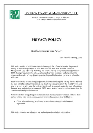 BOURBON FINANCIAL MANAGEMENT, LLC
                             616 West Fulton Street, Suite 411 • Chicago, IL 60661, USA
                                   +1 312-909-6539 • Patrick@BourbonFM.com




                            PRIVACY POLICY


                            OUR COMMITMENT TO YOUR PRIVACY


                                                                       Last verified: February, 2012



This notice applies to individuals who obtain or apply for a financial service for personal,
family, or household purposes, or have done so in the past, from Bourbon Financial
Management, LLC (“BFM”). Protecting our clients’ privacy is of paramount importance to
BFM. Your privacy is not for sale. As a financial services company, we believe that the
privacy and security of your data are essential. Personal information you give us is handled
with care.

BFM does not and will not sell your personal information to anyone, for any reason. Because
the trust is the base of our relationship, we attach importance to satisfy the client (“you”). Our
goal is always to give you the best service through a personal access to your information.
Because your satisfaction is important, BFM wants you to know its policy concerning the
communication of your information.

We will not share non-public personal information about our clients with non affiliated third
parties without prior client consent, except for specific purposes described below.

      Client information may be released in accordance with applicable laws and
       regulations.



This notice explains our collection, use and safeguarding of client information.
 