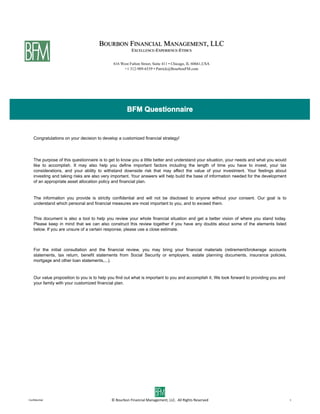 BFM Questionnaire


   Congratulations on your decision to develop a customized financial strategy!




   The purpose of this questionnaire is to get to know you a little better and understand your situation, your needs and what you would
   like to accomplish. It may also help you define important factors including the length of time you have to invest, your tax
   considerations, and your ability to withstand downside risk that may affect the value of your investment. Your feelings about
   investing and taking risks are also very important. Your answers will help build the base of information needed for the development
   of an appropriate asset allocation policy and financial plan.


   The information you provide is strictly confidential and will not be disclosed to anyone without your consent. Our goal is to
   understand which personal and financial measures are most important to you, and to exceed them.


   This document is also a tool to help you review your whole financial situation and get a better vision of where you stand today.
   Please keep in mind that we can also construct this review together if you have any doubts about some of the elements listed
   below. If you are unsure of a certain response, please use a close estimate.



   For the initial consultation and the financial review, you may bring your financial materials (retirement/brokerage accounts
   statements, tax return, benefit statements from Social Security or employers, estate planning documents, insurance policies,
   mortgage and other loan statements,...).


   Our value proposition to you is to help you find out what is important to you and accomplish it. We look forward to providing you and
   your family with your customized financial plan.




Conﬁden'al                                  ©	
  Bourbon	
  Financial	
  Management,	
  LLC.	
  	
  All	
  Rights	
  Reserved              1
 