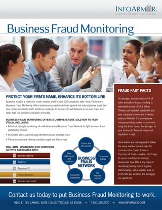 Business Fraud Monitoring



                                                                                                                  FRAUD FAST FACTS
PROTECT YOUR FIRM’S NAME, ENHANCE ITS BOTTOM LINE                                                                 On average, businesses lose 5% of
Business fraud is a reality for small, medium and Fortune 500 companies alike. Now, InfoArmor’s                   sales annually to fraud, resulting in
Business Fraud Monitoring offers businesses proactive defense against not only employee fraud, but                estimated losses of $2.9 trillion.
also corporate identity theft. InfoArmor analyzes its Business Fraud Network to uncover fraud and
                                                                                                                  Thieves can establish credit with just
other high risk activities indicative of trouble.
                                                                                                                  your company’s name and a nearby
                                                                                                                  address! Whether it’s an employee
BUSINESS FRAUD MONITORING OFFERS A COMPREHENSIVE SOLUTION TO FIGHT
FRAUD, INCLUDING:                                                                                                 misappropriating assets or a criminal
• Industrial strength monitoring of multi-dimensional Business Fraud Network to fight business fraud              using the firm’s name, the damage to
  and identity misuse                                                                                             your business’s financial status and
• Actionable alerts summarizing identified misuse and high risks                                                  reputation is real.

• Threat assessment offering monthly insight into future risks
                                                                                 Forms and                        Since banks are not required to follow
                                                                                 Documents                        the same reimbursement rules for
REAL-TIME MONITORING FOR SUSPICIOUS
ACTIVITY ASSOCIATED WITH:                                                                                         commercial accounts (Uniform
                                                             New                                                  Commercial Code provides only 2 days
            Business Name                                  Addresses                              Corporate
                                                              and          BUSINESS                Filings        to report unauthorized activity),
            Address                                        Locations
                                                                            FRAUD                                 businesses have little if any hope of
                                                                           NETWORK                                recovering money once it is gone.
            Taxpayer ID
                                                                                                                  Unfortunately, with a median loss of
                                                                                                The
            Phone Numbers                                          Consumer                                       $105,000 per incident, the damages
                                                                                             “Invisible
                                                                   Evaluations                Internet”           are significant.
            Business Accounts




  Contact us today to put Business Fraud Monitoring to work.
        9150 E. DEL CAMINO, SUITE 108 SCOTTSDALE, AZ 85258                          •    T 800.789.2720       •   WWW.INFOARMOR.COM
 