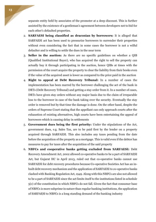 13
separate entity held by associates of the promoter at a deep discount. This is further
assisted by the existence of a gentleman’s agreement between developers not to bid for
each other’s defaulted properties.
2. SARFAESI being classified as draconian by borrowers: It is alleged that
SARFAESI act has been used to pressurize borrowers to surrender their properties
without even considering the fact that in some cases the borrower is not a wilful
defaulter and is willing to settle the dues in the near term
3. Seller in the auction: As there are no specific guidelines on whether a QIB
(Qualified Institutional Buyer), who has acquired the right to sell the property can
actually buy it through participating in the auction, hence QIBs at times with the
permission of the court acquire the property to clear the liability from their books even
if the value of the acquired asset is lower as compared to the price paid in the auction
4. Right to appeal at Debt Recovery Tribunal: In a number of cases the
implementation has been marred by the borrower challenging the act of the bank in
DRTs (Debt Recovery Tribunal) and getting a stay order from it. In a number of cases,
DRTs have given stay orders without any major basis due to the claim of irreparable
loss to the borrower in case of the bank taking over the security. Eventually the stay
order is removed but by that time the damage is done. On the other hand, despite the
orders of Supreme Court stating that the appellant can only approach courts after the
exhaustion of existing alternatives, high courts have been entertaining the appeal of
borrowers which is causing delay in settlements
5. Government dues being the first priority: Under the stipulations of the Act,
government dues, e.g. Sales Tax, are to be paid first by the lender on a property
acquired through SARFAESI. This also includes any taxes pending from the date
before the acquisition of the property as a mortgage. This is valid even if the debtor has
measures to pay for taxes after the acquisition of the said property
6. NBFCs and cooperative banks getting excluded from SARFAESI: Debt
Recovery Amendment Act, 2002 allowed co-operative banks to be a part of SARFAESI
Act, but Gujarat HC in April 2013, ruled out that co-operative banks cannot use
SARFAESI for debt recovery procedures because Co-operative Societies Act has an in-
built debt recovery mechanism and the application of SARFAESI to co-operative banks
clashed with Banking Regulation Act, 1949. Along with this NBFCs are also not allowed
to be a part of SARFAESI since the act limits itself to the institutions listed in schedule
5(c) of the constitution in which NBFCs do not fall. Given the fact that consumer base
of NBFCs is more subprime in nature than regular banking institutions, the application
of SARFAESI to NBFCs is a long standing demand of the banking industry
 