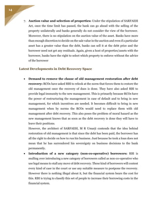 14
7. Auction value and selection of properties: Under the stipulation of SARFAESI
Act, once the time limit has passed, the bank can go ahead with the selling of the
property unilaterally and banks generally do not consider the view of the borrower.
Moreover, there is no stipulation on the auction value of the asset. Banks have more
than enough discretion to decide on the sale value in the auction and even if a particular
asset has a greater value than the debt, banks can sell it at the debt price and the
borrower need not get any residuals. Again, given a host of properties/assets with the
borrower, banks have the right to select which property to enforce without the advice
of the borrower
Latest Developments in Debt Recovery Space
 Demand to remove the clause of old management restoration after debt
recovery: RCOs have asked RBI to relook at the norm that forces them to restore the
old management once the recovery of dues is done. They have also asked RBI to
provide legal immunity to the new management. This is primarily because RCOs have
the power of restructuring the management in case of default and to bring in new
management, for which incentives are needed. It becomes difficult to bring in new
management when by norms the RCOs would need to replace them with old
management after debt recovery. This also poses the problem of moral hazard as the
new management knows that as soon as the debt recovery is done they will have to
leave their positions.
However, the architect of SARFAESI, M R Umarji contends that the idea behind
restoration of old management is that since the debt has been paid, the borrower has
all the right to decide on how to run his business. Just because he took a loan does not
mean that he has surrendered his sovereignty on business decisions to the bank
permanently.
 Introduction of a new category (non-co-operative) borrowers: RBI is
mulling over introducing a new category of borrowers called as non-co-operative who
use legal means to stall any move of debt recovery. These kind of borrowers will contest
every kind of case in the court or use any suitable measure to postpone the recovery.
However there is nothing illegal about it, but the financial system bears the cost for
this. RBI is trying to classify this set of people to increase their borrowing costs in the
financial system.
 