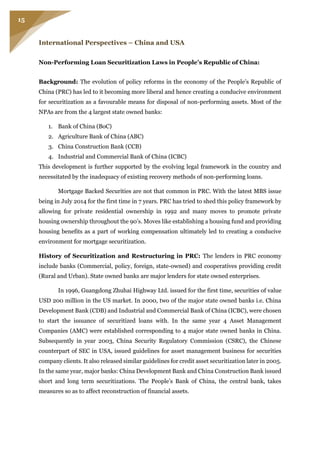 15
International Perspectives – China and USA
Non-Performing Loan Securitization Laws in People’s Republic of China:
Background: The evolution of policy reforms in the economy of the People’s Republic of
China (PRC) has led to it becoming more liberal and hence creating a conducive environment
for securitization as a favourable means for disposal of non-performing assets. Most of the
NPAs are from the 4 largest state owned banks:
1. Bank of China (BoC)
2. Agriculture Bank of China (ABC)
3. China Construction Bank (CCB)
4. Industrial and Commercial Bank of China (ICBC)
This development is further supported by the evolving legal framework in the country and
necessitated by the inadequacy of existing recovery methods of non-performing loans.
Mortgage Backed Securities are not that common in PRC. With the latest MBS issue
being in July 2014 for the first time in 7 years. PRC has tried to shed this policy framework by
allowing for private residential ownership in 1992 and many moves to promote private
housing ownership throughout the 90’s. Moves like establishing a housing fund and providing
housing benefits as a part of working compensation ultimately led to creating a conducive
environment for mortgage securitization.
History of Securitization and Restructuring in PRC: The lenders in PRC economy
include banks (Commercial, policy, foreign, state-owned) and cooperatives providing credit
(Rural and Urban). State owned banks are major lenders for state owned enterprises.
In 1996, Guangdong Zhuhai Highway Ltd. issued for the first time, securities of value
USD 200 million in the US market. In 2000, two of the major state owned banks i.e. China
Development Bank (CDB) and Industrial and Commercial Bank of China (ICBC), were chosen
to start the issuance of securitized loans with. In the same year 4 Asset Management
Companies (AMC) were established corresponding to 4 major state owned banks in China.
Subsequently in year 2003, China Security Regulatory Commission (CSRC), the Chinese
counterpart of SEC in USA, issued guidelines for asset management business for securities
company clients. It also released similar guidelines for credit asset securitization later in 2005.
In the same year, major banks: China Development Bank and China Construction Bank issued
short and long term securitizations. The People’s Bank of China, the central bank, takes
measures so as to affect reconstruction of financial assets.
 