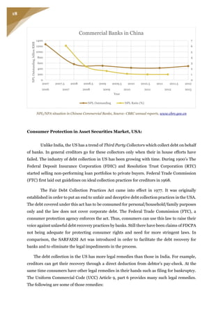 18
NPL/NPA situation in Chinese Commercial Banks, Source: CBRC annual reports, www.cbrc.gov.cn
Consumer Protection in Asset Securities Market, USA:
Unlike India, the US has a trend of Third Party Collectors which collect debt on behalf
of banks. In general creditors go for these collectors only when their in house efforts have
failed. The industry of debt collection in US has been growing with time. During 1900’s The
Federal Deposit Insurance Corporation (FDIC) and Resolution Trust Corporation (RTC)
started selling non-performing loan portfolios to private buyers. Federal Trade Commission
(FTC) first laid out guidelines on ideal collection practices for creditors in 1968.
The Fair Debt Collection Practices Act came into effect in 1977. It was originally
established in order to put an end to unfair and deceptive debt collection practices in the USA.
The debt covered under this act has to be consumed for personal/household/family purposes
only and the law does not cover corporate debt. The Federal Trade Commission (FTC), a
consumer protection agency enforces the act. Thus, consumers can use this law to raise their
voice against unlawful debt recovery practices by banks. Still there have been claims of FDCPA
not being adequate for protecting consumer rights and need for more stringent laws. In
comparison, the SARFAESI Act was introduced in order to facilitate the debt recovery for
banks and to eliminate the legal impediments in the process.
The debt collection in the US has more legal remedies than those in India. For example,
creditors can get their recovery through a direct deduction from debtor’s pay-check. At the
same time consumers have other legal remedies in their hands such as filing for bankruptcy.
The Uniform Commercial Code (UCC) Article 9, part 6 provides many such legal remedies.
The following are some of those remedies:
2006 2007 2008 2009 2010 2011 2012 2013
0
1
2
3
4
5
6
7
0
200
400
600
800
1000
1200
1400
2007 2007.5 2008 2008.5 2009 2009.5 2010 2010.5 2011 2011.5 2012
NPLOutstanding,billionRMB
Year
Commercial Banks in China
NPL Outstanding NPL Ratio (%)
 