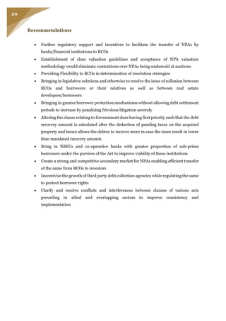 20
Recommendations
 Further regulatory support and incentives to facilitate the transfer of NPAs by
banks/financial institutions to RCOs
 Establishment of clear valuation guidelines and acceptance of NPA valuation
methodology would eliminate contentions over NPAs being undersold at auctions
 Providing Flexibility to RCOs in determination of resolution strategies
 Bringing in legislative solutions and otherwise to resolve the issue of collusion between
RCOs and borrowers or their relatives as well as between real estate
developers/borrowers
 Bringing in greater borrower protection mechanisms without allowing debt settlement
periods to increase by penalizing frivolous litigation severely
 Altering the clause relating to Government dues having first priority such that the debt
recovery amount is calculated after the deduction of pending taxes on the acquired
property and hence allows the debtor to recover more in case the taxes result in lower
than mandated recovery amount.
 Bring in NBFCs and co-operative banks with greater proportion of sub-prime
borrowers under the purview of the Act to improve viability of these institutions
 Create a strong and competitive secondary market for NPAs enabling efficient transfer
of the same from RCOs to investors
 Incentivise the growth of third party debt collection agencies while regulating the same
to protect borrower rights
 Clarify and resolve conflicts and interferences between clauses of various acts
prevailing in allied and overlapping sectors to improve consistency and
implementation
 