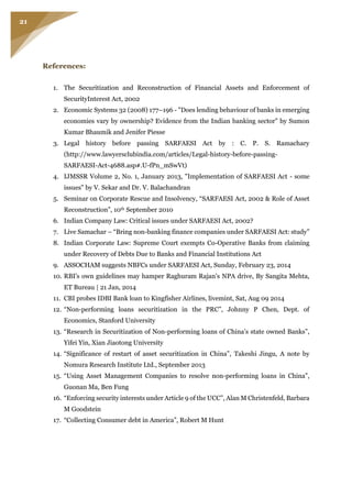 21
References:
1. The Securitization and Reconstruction of Financial Assets and Enforcement of
SecurityInterest Act, 2002
2. Economic Systems 32 (2008) 177–196 - "Does lending behaviour of banks in emerging
economies vary by ownership? Evidence from the Indian banking sector" by Sumon
Kumar Bhaumik and Jenifer Piesse
3. Legal history before passing SARFAESI Act by : C. P. S. Ramachary
(http://www.lawyersclubindia.com/articles/Legal-history-before-passing-
SARFAESI-Act-4688.asp#.U-fPn_mSwVt)
4. IJMSSR Volume 2, No. 1, January 2013, "Implementation of SARFAESI Act - some
issues" by V. Sekar and Dr. V. Balachandran
5. Seminar on Corporate Rescue and Insolvency, “SARFAESI Act, 2002 & Role of Asset
Reconstruction”, 10th September 2010
6. Indian Company Law: Critical issues under SARFAESI Act, 2002?
7. Live Samachar – “Bring non-banking finance companies under SARFAESI Act: study”
8. Indian Corporate Law: Supreme Court exempts Co-Operative Banks from claiming
under Recovery of Debts Due to Banks and Financial Institutions Act
9. ASSOCHAM suggests NBFCs under SARFAESI Act, Sunday, February 23, 2014
10. RBI’s own guidelines may hamper Raghuram Rajan’s NPA drive, By Sangita Mehta,
ET Bureau | 21 Jan, 2014
11. CBI probes IDBI Bank loan to Kingfisher Airlines, livemint, Sat, Aug 09 2014
12. “Non-performing loans securitization in the PRC”, Johnny P Chen, Dept. of
Economics, Stanford University
13. “Research in Securitization of Non-performing loans of China’s state owned Banks”,
Yifei Yin, Xian Jiaotong University
14. “Significance of restart of asset securitization in China”, Takeshi Jingu, A note by
Nomura Research Institute Ltd., September 2013
15. “Using Asset Management Companies to resolve non-performing loans in China”,
Guonan Ma, Ben Fung
16. “Enforcing security interests under Article 9 of the UCC”, Alan M Christenfeld, Barbara
M Goodstein
17. “Collecting Consumer debt in America”, Robert M Hunt
 