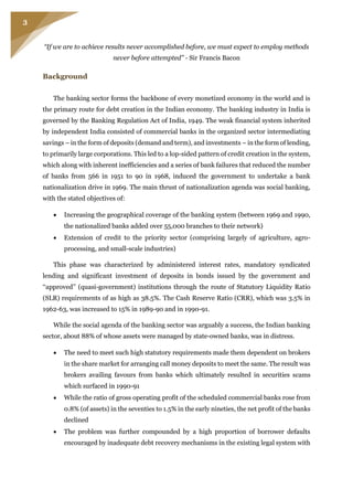 3
“If we are to achieve results never accomplished before, we must expect to employ methods
never before attempted” - Sir Francis Bacon
Background
The banking sector forms the backbone of every monetized economy in the world and is
the primary route for debt creation in the Indian economy. The banking industry in India is
governed by the Banking Regulation Act of India, 1949. The weak financial system inherited
by independent India consisted of commercial banks in the organized sector intermediating
savings – in the form of deposits (demand and term), and investments – in the form of lending,
to primarily large corporations. This led to a lop-sided pattern of credit creation in the system,
which along with inherent inefficiencies and a series of bank failures that reduced the number
of banks from 566 in 1951 to 90 in 1968, induced the government to undertake a bank
nationalization drive in 1969. The main thrust of nationalization agenda was social banking,
with the stated objectives of:
 Increasing the geographical coverage of the banking system (between 1969 and 1990,
the nationalized banks added over 55,000 branches to their network)
 Extension of credit to the priority sector (comprising largely of agriculture, agro-
processing, and small-scale industries)
This phase was characterized by administered interest rates, mandatory syndicated
lending and significant investment of deposits in bonds issued by the government and
‘‘approved’’ (quasi-government) institutions through the route of Statutory Liquidity Ratio
(SLR) requirements of as high as 38.5%. The Cash Reserve Ratio (CRR), which was 3.5% in
1962-63, was increased to 15% in 1989-90 and in 1990-91.
While the social agenda of the banking sector was arguably a success, the Indian banking
sector, about 88% of whose assets were managed by state-owned banks, was in distress.
 The need to meet such high statutory requirements made them dependent on brokers
in the share market for arranging call money deposits to meet the same. The result was
brokers availing favours from banks which ultimately resulted in securities scams
which surfaced in 1990-91
 While the ratio of gross operating profit of the scheduled commercial banks rose from
0.8% (of assets) in the seventies to 1.5% in the early nineties, the net profit of the banks
declined
 The problem was further compounded by a high proportion of borrower defaults
encouraged by inadequate debt recovery mechanisms in the existing legal system with
 