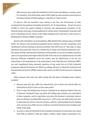 4
debt recovery cases under the jurisdiction of civil courts and taking on average 5 years
for resolution. Non-Performing Assets (NPA) piled up and remained unrecovered on
the balance sheets of banks leading to a situation of “credit crunch”
In 1990-91 with the securities scam coming to the fore, the Government of India
constituted the Narasimham Committee (headed by Sri. M. Narasimham – former Governor
of RBI) to review the aspects relating to structure and organisational procedures of the
financial system and make recommendations for improvement. Narasimham Committee laid
down a foundation for the reform of the Indian banking sector and hence is also known as
Banking Sector Reforms (BSR) Committee.
Based on the Committee’s recommendations, RBI abolished the existing system of “Health
Codes” for advances and introduced prudential norms relating to income recognition, asset
classification and provisioning in advances portfolio with effect from 31st May 1993. In 1993,
Parliament also passed the “Recovery of Debts due to Banks and Financial Institutions Act”.
The claims of banks and financial institutions involving INR 10,00,000 (ten lakhs) and above
came to be separated and brought within the fold of the said Act for adjudication by the Debt
Recovery Tribunals established across the country. But the effectiveness of the Act was
reduced due to the impediments in the performance of the Debt Recovery Tribunals (DRT),
one such impediment being automatic operation of stay under Sec 22 of Sick Industrial
Companies (Special Provisions) Act (SICA) on making reference to ‘Board for Industrial and
Financial Reconstruction’ (BIFR) created under article 4 of SICA by the borrower’s industrial
entity.
Other measures that came into effect during this first phase of banking sector reforms
included:
 Between 1992 and 1997, CRR was reduced from 15% to about 10% and the SLR was
reduced from 38.5% to 25% over the same period
 Prior to 1992, the lending rates structure consisted of six categories based on the size
of advances. During the 1992–94 period, the lending rates structure was rationalised
to three categories, and in 1994 banks were given the freedom to determine interest
rates on all loans exceeding INR 200,000 (i.e., USD 4,500). By 1998, banks were free
to determine the interest rates for all loans, with the understanding that the lending
rates on loans up to INR 200,000 would not exceed the declared prime lending rates
(PLR) of the banks
 As early as 1993, the threshold for the mandatory formation of consortiums was raised
from INR 50 million to INR 500 million. Further, banks within consortiums were
 