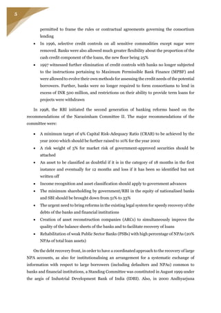 5
permitted to frame the rules or contractual agreements governing the consortium
lending
 In 1996, selective credit controls on all sensitive commodities except sugar were
removed. Banks were also allowed much greater flexibility about the proportion of the
cash credit component of the loans, the new floor being 25%
 1997 witnessed further elimination of credit controls with banks no longer subjected
to the instructions pertaining to Maximum Permissible Bank Finance (MPBF) and
were allowed to evolve their own methods for assessing the credit needs of the potential
borrowers. Further, banks were no longer required to form consortiums to lend in
excess of INR 500 million, and restrictions on their ability to provide term loans for
projects were withdrawn
In 1998, the RBI initiated the second generation of banking reforms based on the
recommendations of the Narasimham Committee II. The major recommendations of the
committee were:
 A minimum target of 9% Capital Risk-Adequacy Ratio (CRAR) to be achieved by the
year 2000 which should be further raised to 10% for the year 2002
 A risk weight of 5% for market risk of government-approved securities should be
attached
 An asset to be classified as doubtful if it is in the category of 18 months in the first
instance and eventually for 12 months and loss if it has been so identified but not
written off
 Income recognition and asset classification should apply to government advances
 The minimum shareholding by government/RBI in the equity of nationalised banks
and SBI should be brought down from 51% to 33%
 The urgent need to bring reforms in the existing legal system for speedy recovery of the
debts of the banks and financial institutions
 Creation of asset reconstruction companies (ARCs) to simultaneously improve the
quality of the balance sheets of the banks and to facilitate recovery of loans
 Rehabilitation of weak Public Sector Banks (PSBs) with high percentage of NPAs (20%
NPAs of total loan assets)
On the debt recovery front, in order to have a coordinated approach to the recovery of large
NPA accounts, as also for institutionalising an arrangement for a systematic exchange of
information with respect to large borrowers (including defaulters and NPAs) common to
banks and financial institutions, a Standing Committee was constituted in August 1999 under
the aegis of Industrial Development Bank of India (IDBI). Also, in 2000 Andhyarjuna
 