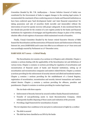 6
Committee (headed by Mr. T.R. Andhyarjuna – Former Solicitor General of India) was
constituted by the Government of India to suggest changes in the existing legal system. It
recommended the enactment of laws conferring powers to banks and financial institutions as
have been conferred upon ‘land development banks’ and ‘state financial corporations’ for
taking possession and sale of securities (both movable and immovable) without the
intervention of court for speedy recovery with proper safeguards. It also mentioned that the
law should also provide for the creation of a new registry jointly by the banks and financial
institutions for registration of mortgages and hypothecation charges in place of the existing
obsolete office of sub-registrar of assurance which maintained records of transfers.
Finally, Umarji Committee (headed by the former retired Executive Director of RBI)
framed the Securitisation and Reconstruction of Financial Assets and Enforcement of Security
Interest Act, 2002 (SARFAESI) and it came into effect as an ordinance on 21st June 2002 and
was accordingly enacted by Parliament on 17th December 2002.
SARFAESI ACT 2002 – A Brief Study
The Securitisation Act consists of 41 sections in 6 Chapters and a Schedule. Chapter 1
contains 2 sections dealing with the applicability of the Securitisation Act and definitions of
various terms. Chapter 2 contains 10 sections providing for regulation of securitisation and
reconstruction of financial assets of banks and financial institutions, setting up of
securitisation and reconstruction companies and matters related thereto. Chapter 3 contains
9 sections providing for the enforcement of security interest and allied and incidental matters.
Chapter 4 contains 7 sections providing for the establishment of a Central Registry,
registration of securitisation, reconstruction and security interest transactions and matters
related thereto. Chapter 5 contains 4 sections providing for offences, penalties and
punishments. Chapter 6 contains 10 sections providing for routine legal issues.
The Act deals with three aspects:
 Enforcement of Security Interest by secured creditor (banks/financial institutions)
 Transfer of non-performing assets to Asset Reconstruction Company, which
subsequently handles disposing of those assets and realisation of the proceeds
 Providing a legal framework for securitisation of assets
The Act stipulates four conditions to be met prior to enforcement of rights by a creditor:
 The debt is secured
 The debt has been classified as an NPA by the banks
 