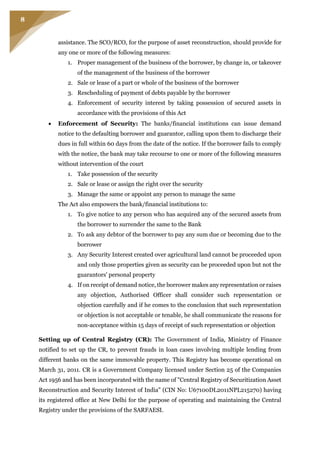 8
assistance. The SCO/RCO, for the purpose of asset reconstruction, should provide for
any one or more of the following measures:
1. Proper management of the business of the borrower, by change in, or takeover
of the management of the business of the borrower
2. Sale or lease of a part or whole of the business of the borrower
3. Rescheduling of payment of debts payable by the borrower
4. Enforcement of security interest by taking possession of secured assets in
accordance with the provisions of this Act
 Enforcement of Security: The banks/financial institutions can issue demand
notice to the defaulting borrower and guarantor, calling upon them to discharge their
dues in full within 60 days from the date of the notice. If the borrower fails to comply
with the notice, the bank may take recourse to one or more of the following measures
without intervention of the court
1. Take possession of the security
2. Sale or lease or assign the right over the security
3. Manage the same or appoint any person to manage the same
The Act also empowers the bank/financial institutions to:
1. To give notice to any person who has acquired any of the secured assets from
the borrower to surrender the same to the Bank
2. To ask any debtor of the borrower to pay any sum due or becoming due to the
borrower
3. Any Security Interest created over agricultural land cannot be proceeded upon
and only those properties given as security can be proceeded upon but not the
guarantors' personal property
4. If on receipt of demand notice, the borrower makes any representation or raises
any objection, Authorised Officer shall consider such representation or
objection carefully and if he comes to the conclusion that such representation
or objection is not acceptable or tenable, he shall communicate the reasons for
non-acceptance within 15 days of receipt of such representation or objection
Setting up of Central Registry (CR): The Government of India, Ministry of Finance
notified to set up the CR, to prevent frauds in loan cases involving multiple lending from
different banks on the same immovable property. This Registry has become operational on
March 31, 2011. CR is a Government Company licensed under Section 25 of the Companies
Act 1956 and has been incorporated with the name of "Central Registry of Securitization Asset
Reconstruction and Security Interest of India" (CIN No: U67100DL2011NPL215270) having
its registered office at New Delhi for the purpose of operating and maintaining the Central
Registry under the provisions of the SARFAESI.
 