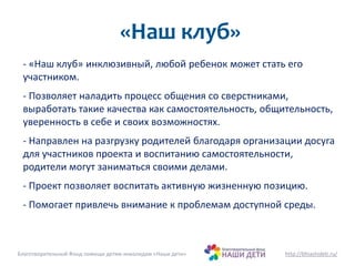 «Наш клуб» 
- «Наш клуб» инклюзивный, любой ребенок может стать его 
участником. 
- Позволяет наладить процесс общения со сверстниками, 
выработать такие качества как самостоятельность, общительность, 
уверенность в себе и своих возможностях. 
- Направлен на разгрузку родителей благодаря организации досуга 
для участников проекта и воспитанию самостоятельности, 
родители могут заниматься своими делами. 
- Проект позволяет воспитать активную жизненную позицию. 
- Помогает привлечь внимание к проблемам доступной среды. 
Благотворительный Фонд помощи детям-инвалидам «Наши дети» http://bfnashideti.ru/ 
 