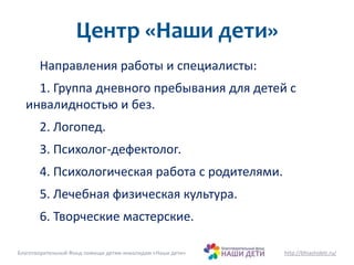 Центр «Наши дети» 
Направления работы и специалисты: 
1. Группа дневного пребывания для детей с 
инвалидностью и без. 
2. Логопед. 
3. Психолог-дефектолог. 
4. Психологическая работа с родителями. 
5. Лечебная физическая культура. 
6. Творческие мастерские. 
Благотворительный Фонд помощи детям-инвалидам «Наши дети» http://bfnashideti.ru/ 
 