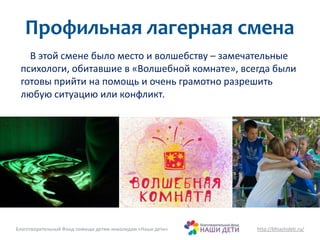 Профильная лагерная смена 
В этой смене было место и волшебству – замечательные 
психологи, обитавшие в «Волшебной комнате», всегда были 
готовы прийти на помощь и очень грамотно разрешить 
любую ситуацию или конфликт. 
Благотворительный Фонд помощи детям-инвалидам «Наши дети» http://bfnashideti.ru/ 
 