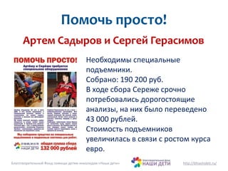 Помочь просто! 
Артем Садыров и Сергей Герасимов 
Необходимы специальные 
подъемники. 
Собрано: 190 200 руб. 
В ходе сбора Сереже срочно 
потребовались дорогостоящие 
анализы, на них было переведено 
43 000 рублей. 
Стоимость подъемников 
увеличилась в связи с ростом курса 
евро. 
Благотворительный Фонд помощи детям-инвалидам «Наши дети» http://bfnashideti.ru/ 
 
