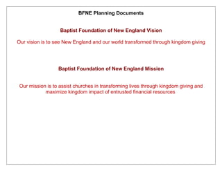 BFNE Planning Documents


                   Baptist Foundation of New England Vision

Our vision is to see New England and our world transformed through kingdom giving




                  Baptist Foundation of New England Mission


 Our mission is to assist churches in transforming lives through kingdom giving and
            maximize kingdom impact of entrusted financial resources
 