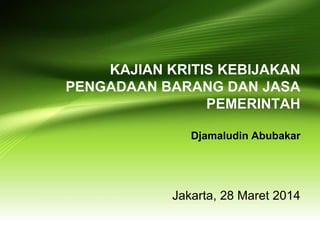 Jakarta, 28 Maret 2014
KAJIAN KRITIS KEBIJAKAN
PENGADAAN BARANG DAN JASA
PEMERINTAH
Djamaludin Abubakar
 
