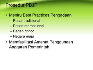 Prosedur PBJP
• Meniru Best Practices Pengadaan
– Pasar tradisional
– Pasar internasional
– Badan donor
– Negara maju
• Memfasilitasi Amanat Penggunaan
Anggaran Pemerintah
 