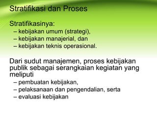 Stratifikasi dan Proses
Stratifikasinya:
– kebijakan umum (strategi),
– kebijakan manajerial, dan
– kebijakan teknis operasional.
Dari sudut manajemen, proses kebijakan
publik sebagai serangkaian kegiatan yang
meliputi
– pembuatan kebijakan,
– pelaksanaan dan pengendalian, serta
– evaluasi kebijakan
 