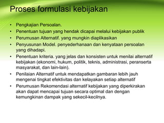 Proses formulasi kebijakan
• Pengkajian Persoalan.
• Penentuan tujuan yang hendak dicapai melalui kebijakan publik
• Perumusan Alternatif. yang mungkin diaplikasikan
• Penyusunan Model. penyederhanaan dan kenyataan persoalan
yang dihadapi.
• Penentuan kriteria. yang jelas dan konsisten untuk menilai alternatif
kebijakan (ekonomi, hukum, politik, teknis, administrasi, peranserta
masyarakat, dan lain-lain).
• Penilaian Alternatif untuk mendapatkan gambaran lebih jauh
mengenai tingkat efektivitas dan kelayakan setiap alternatif
• Perumusan Rekomendasi alternatif kebijakan yang diperkirakan
akan dapat mencapai tujuan secara optimal dan dengan
kemungkinan dampak yang sekecil-kecilnya.
 