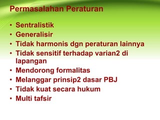 Permasalahan Peraturan
• Sentralistik
• Generalisir
• Tidak harmonis dgn peraturan lainnya
• Tidak sensitif terhadap varian2 di
lapangan
• Mendorong formalitas
• Melanggar prinsip2 dasar PBJ
• Tidak kuat secara hukum
• Multi tafsir
 