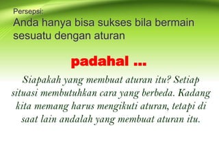 Persepsi:
Anda hanya bisa sukses bila bermain
sesuatu dengan aturan
Siapakah yang membuat aturan itu? Setiap
situasi membutuhkan cara yang berbeda. Kadang
kita memang harus mengikuti aturan, tetapi di
saat lain andalah yang membuat aturan itu.
padahal …
 