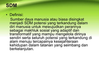 SDM
• Definisi:
Sumber daya manusia atau biasa disingkat
menjadi SDM potensi yang terkandung dalam
diri manusia untuk mewujudkan perannya
sebagai makhluk sosial yang adaptif dan
transformatif yang mampu mengelola dirinya
sendiri serta seluruh potensi yang terkandung di
alam menuju tercapainya kesejahteraan
kehidupan dalam tatanan yang seimbang dan
berkelanjutan.
 