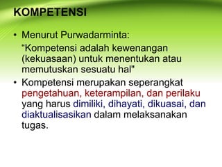 KOMPETENSI
• Menurut Purwadarminta:
“Kompetensi adalah kewenangan
(kekuasaan) untuk menentukan atau
memutuskan sesuatu hal"
• Kompetensi merupakan seperangkat
pengetahuan, keterampilan, dan perilaku
yang harus dimiliki, dihayati, dikuasai, dan
diaktualisasikan dalam melaksanakan
tugas.
 