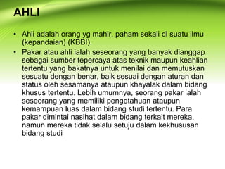 AHLI
• Ahli adalah orang yg mahir, paham sekali dl suatu ilmu
(kepandaian) (KBBI).
• Pakar atau ahli ialah seseorang yang banyak dianggap
sebagai sumber tepercaya atas teknik maupun keahlian
tertentu yang bakatnya untuk menilai dan memutuskan
sesuatu dengan benar, baik sesuai dengan aturan dan
status oleh sesamanya ataupun khayalak dalam bidang
khusus tertentu. Lebih umumnya, seorang pakar ialah
seseorang yang memiliki pengetahuan ataupun
kemampuan luas dalam bidang studi tertentu. Para
pakar dimintai nasihat dalam bidang terkait mereka,
namun mereka tidak selalu setuju dalam kekhususan
bidang studi
 