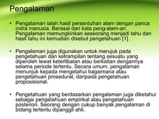 Pengalaman
• Pengalaman ialah hasil persentuhan alam dengan panca
indra manusia. Berasal dari kata peng-alam-an.
Pengalaman memungkinkan seseorang menjadi tahu dan
hasil tahu ini kemudian disebut pengetahuan [1].
• Pengalaman juga digunakan untuk merujuk pada
pengetahuan dan ketrampilan tentang sesuatu yang
diperoleh lewat keterlibatan atau berkaitan dengannya
selama periode tertentu. Secara umum, pengalaman
menunjuk kepada mengetahui bagaimana atau
pengetahuan prosedural, daripada pengetahuan
proposisional.
• Pengetahuan yang berdasarkan pengalaman juga diketahui
sebagai pengetahuan empirikal atau pengetahuan
posteriori. Seorang dengan cukup banyak pengalaman di
bidang tertentu dipanggil ahli.
 