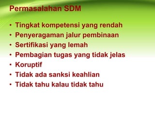 Permasalahan SDM
• Tingkat kompetensi yang rendah
• Penyeragaman jalur pembinaan
• Sertifikasi yang lemah
• Pembagian tugas yang tidak jelas
• Koruptif
• Tidak ada sanksi keahlian
• Tidak tahu kalau tidak tahu
 