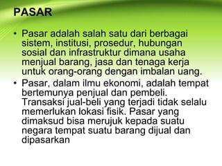 PASAR
• Pasar adalah salah satu dari berbagai
sistem, institusi, prosedur, hubungan
sosial dan infrastruktur dimana usaha
menjual barang, jasa dan tenaga kerja
untuk orang-orang dengan imbalan uang.
• Pasar, dalam ilmu ekonomi, adalah tempat
bertemunya penjual dan pembeli.
Transaksi jual-beli yang terjadi tidak selalu
memerlukan lokasi fisik. Pasar yang
dimaksud bisa merujuk kepada suatu
negara tempat suatu barang dijual dan
dipasarkan
 