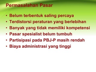 Permasalahan Pasar
• Belum terbentuk saling percaya
• Terdistorsi peraturan yang berlebihan
• Banyak yang tidak memiliki kompetensi
• Pasar spesialist belum tumbuh
• Partisipasi pada PBJ-P masih rendah
• Biaya administrasi yang tinggi
 