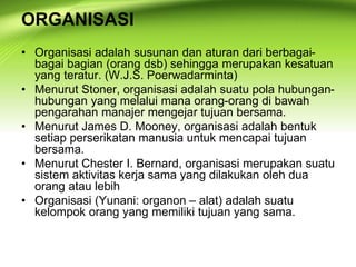 ORGANISASI
• Organisasi adalah susunan dan aturan dari berbagai-
bagai bagian (orang dsb) sehingga merupakan kesatuan
yang teratur. (W.J.S. Poerwadarminta)
• Menurut Stoner, organisasi adalah suatu pola hubungan-
hubungan yang melalui mana orang-orang di bawah
pengarahan manajer mengejar tujuan bersama.
• Menurut James D. Mooney, organisasi adalah bentuk
setiap perserikatan manusia untuk mencapai tujuan
bersama.
• Menurut Chester I. Bernard, organisasi merupakan suatu
sistem aktivitas kerja sama yang dilakukan oleh dua
orang atau lebih
• Organisasi (Yunani: organon – alat) adalah suatu
kelompok orang yang memiliki tujuan yang sama.
 