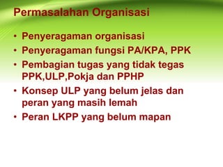 Permasalahan Organisasi
• Penyeragaman organisasi
• Penyeragaman fungsi PA/KPA, PPK
• Pembagian tugas yang tidak tegas
PPK,ULP,Pokja dan PPHP
• Konsep ULP yang belum jelas dan
peran yang masih lemah
• Peran LKPP yang belum mapan
 