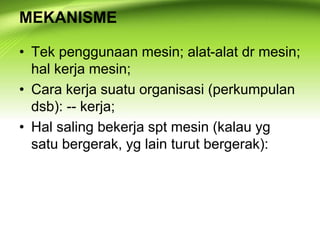 MEKANISME
• Tek penggunaan mesin; alat-alat dr mesin;
hal kerja mesin;
• Cara kerja suatu organisasi (perkumpulan
dsb): -- kerja;
• Hal saling bekerja spt mesin (kalau yg
satu bergerak, yg lain turut bergerak):
 