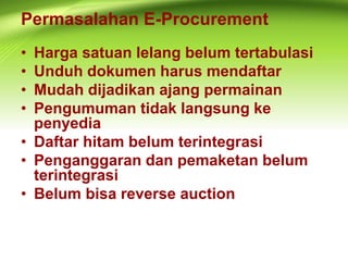 Permasalahan E-Procurement
• Harga satuan lelang belum tertabulasi
• Unduh dokumen harus mendaftar
• Mudah dijadikan ajang permainan
• Pengumuman tidak langsung ke
penyedia
• Daftar hitam belum terintegrasi
• Penganggaran dan pemaketan belum
terintegrasi
• Belum bisa reverse auction
 