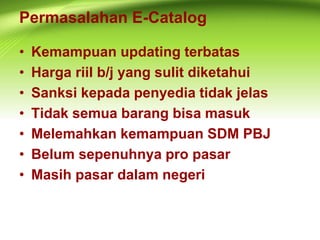 Permasalahan E-Catalog
• Kemampuan updating terbatas
• Harga riil b/j yang sulit diketahui
• Sanksi kepada penyedia tidak jelas
• Tidak semua barang bisa masuk
• Melemahkan kemampuan SDM PBJ
• Belum sepenuhnya pro pasar
• Masih pasar dalam negeri
 