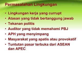 Permasalahan Lingkungan
• Lingkungan kerja yang currupt
• Atasan yang tidak bertanggung jawab
• Tekanan politis
• Auditor yang tidak memahami PBJ
• APH yang menyimpang
• Masyarakat yang apatis atau provokatif
• Tuntutan pasar terbuka dari ASEAN
dan APEC
 