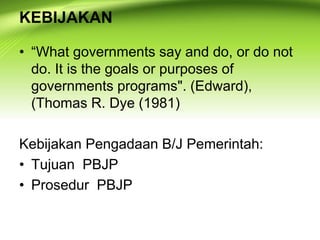 KEBIJAKAN
• “What governments say and do, or do not
do. It is the goals or purposes of
governments programs". (Edward),
(Thomas R. Dye (1981)
Kebijakan Pengadaan B/J Pemerintah:
• Tujuan PBJP
• Prosedur PBJP
 