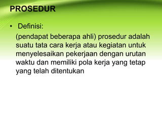 PROSEDUR
• Definisi:
(pendapat beberapa ahli) prosedur adalah
suatu tata cara kerja atau kegiatan untuk
menyelesaikan pekerjaan dengan urutan
waktu dan memiliki pola kerja yang tetap
yang telah ditentukan
 