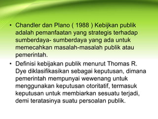• Chandler dan Plano ( 1988 ) Kebijkan publik
adalah pemanfaatan yang strategis terhadap
sumberdaya- sumberdaya yang ada untuk
memecahkan masalah-masalah publik atau
pemerintah.
• Definisi kebijakan publik menurut Thomas R.
Dye diklasifikasikan sebagai keputusan, dimana
pemerintah mempunyai wewenang untuk
menggunakan keputusan otoritatif, termasuk
keputusan untuk membiarkan sesuatu terjadi,
demi teratasinya suatu persoalan publik.
 
