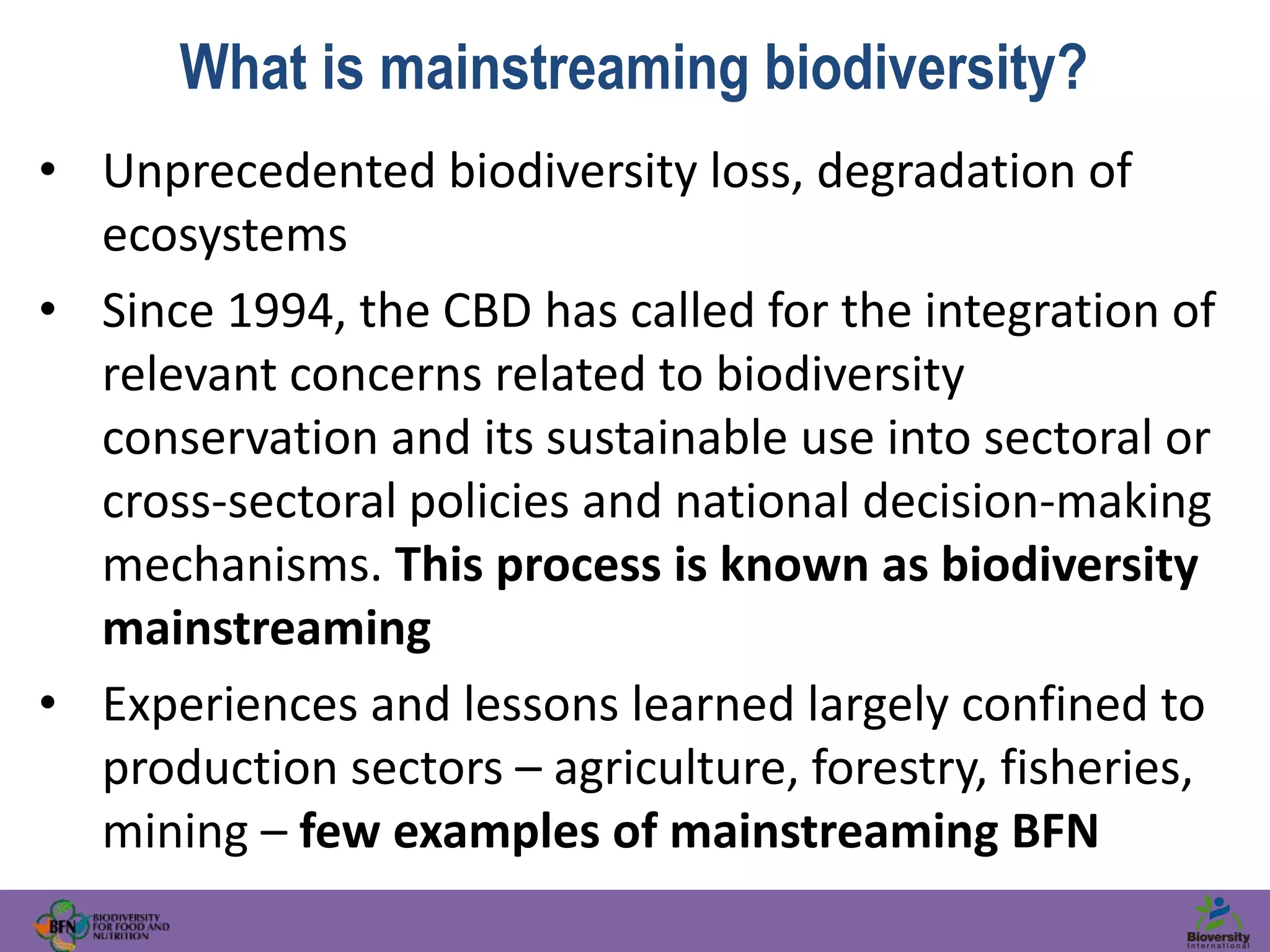 What is mainstreaming biodiversity?
• Unprecedented biodiversity loss, degradation of
ecosystems
• Since 1994, the CBD has called for the integration of
relevant concerns related to biodiversity
conservation and its sustainable use into sectoral or
cross-sectoral policies and national decision-making
mechanisms. This process is known as biodiversity
mainstreaming
• Experiences and lessons learned largely confined to
production sectors – agriculture, forestry, fisheries,
mining – few examples of mainstreaming BFN
 