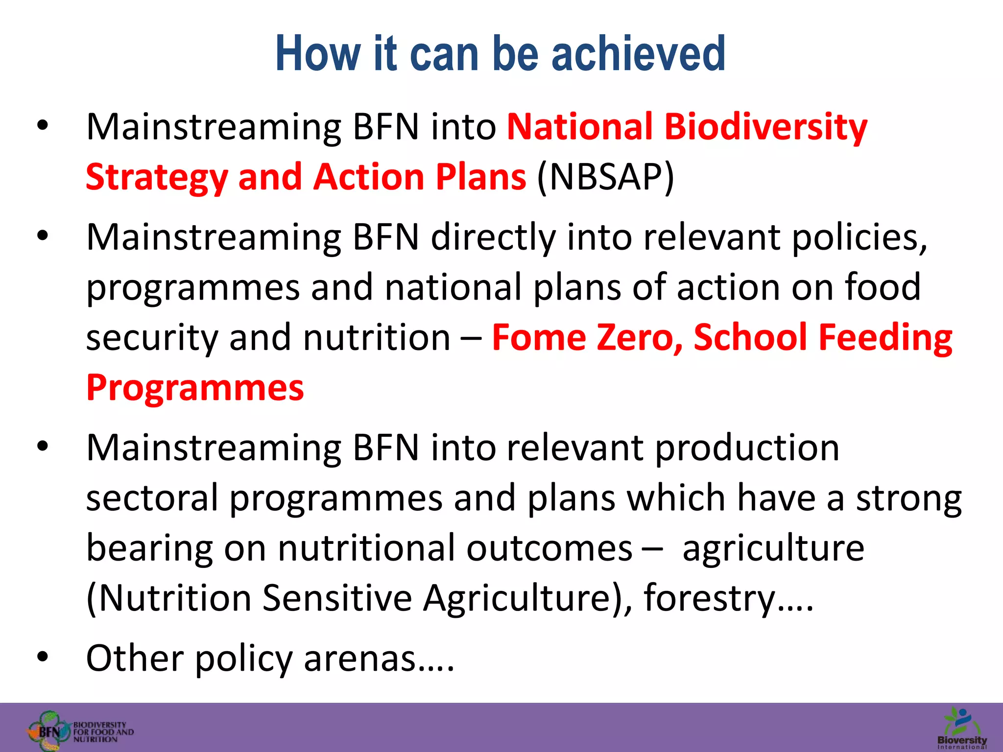 How it can be achieved
• Mainstreaming BFN into National Biodiversity
Strategy and Action Plans (NBSAP)
• Mainstreaming BFN directly into relevant policies,
programmes and national plans of action on food
security and nutrition – Fome Zero, School Feeding
Programmes
• Mainstreaming BFN into relevant production
sectoral programmes and plans which have a strong
bearing on nutritional outcomes – agriculture
(Nutrition Sensitive Agriculture), forestry….
• Other policy arenas….
 