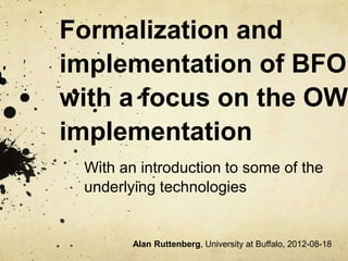 Formalization and
implementation of BFO
with a focus on the OWL
implementation
With an introduction to some of the
underlying technologies
Alan Ruttenberg, University at Buffalo, 2012-08-18
 