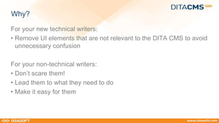 Why? 
For your new technical writers: 
• Remove UI elements that are not relevant to the DITA CMS to avoid 
unnecessary confusion 
For your non-technical writers: 
• Don’t scare them! 
• Lead them to what they need to do 
• Make it easy for them 
 